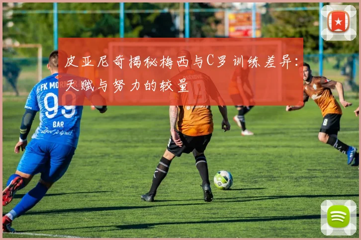 皮亚尼奇揭秘梅西与C罗训练差异：天赋与努力的较量