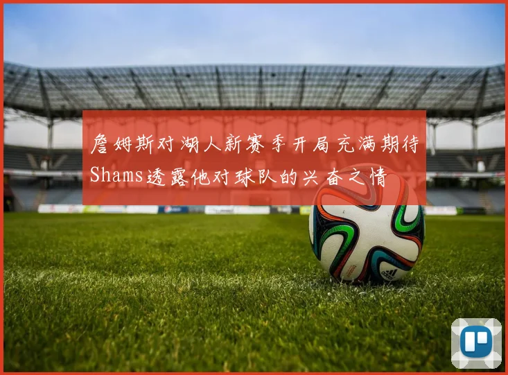 詹姆斯对湖人新赛季开局充满期待Shams透露他对球队的兴奋之情