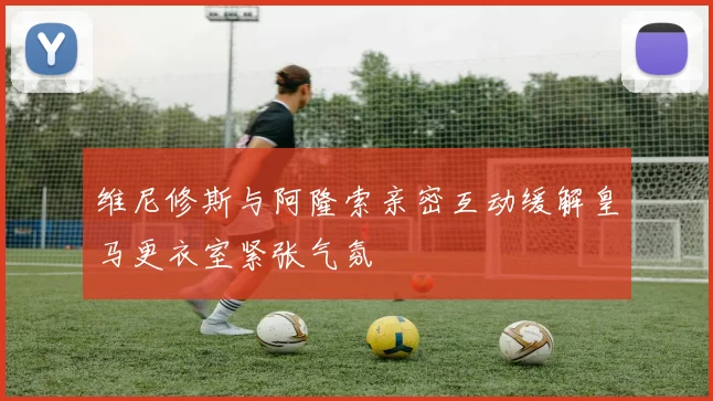 维尼修斯与阿隆索亲密互动缓解皇马更衣室紧张气氛