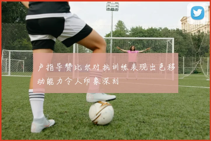 卢指导赞比尔对抗训练表现出色移动能力令人印象深刻