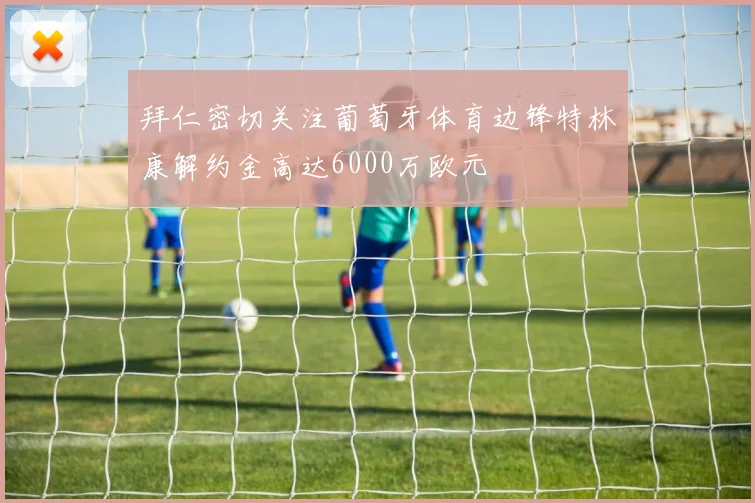 拜仁密切关注葡萄牙体育边锋特林康解约金高达6000万欧元
