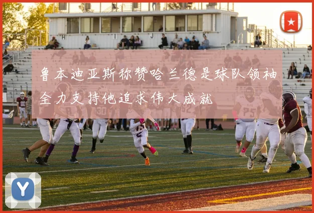 鲁本迪亚斯称赞哈兰德是球队领袖全力支持他追求伟大成就