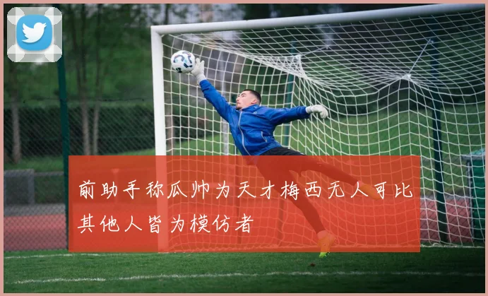 前助手称瓜帅为天才梅西无人可比其他人皆为模仿者