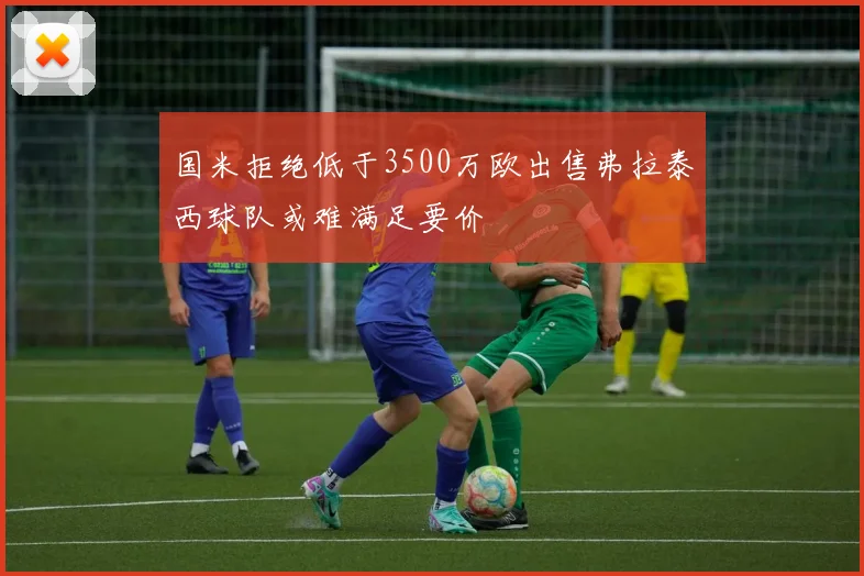 国米拒绝低于3500万欧出售弗拉泰西球队或难满足要价