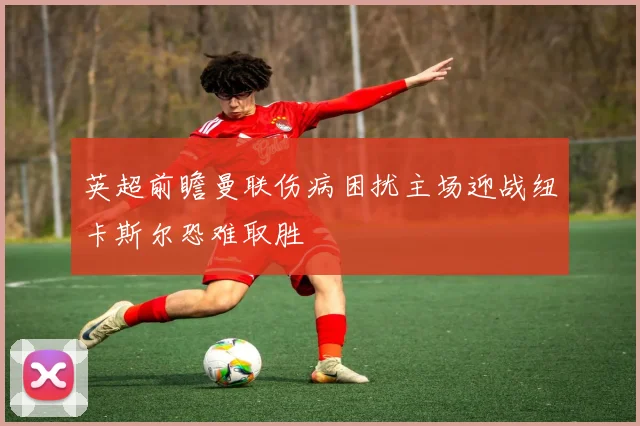 英超前瞻曼联伤病困扰主场迎战纽卡斯尔恐难取胜