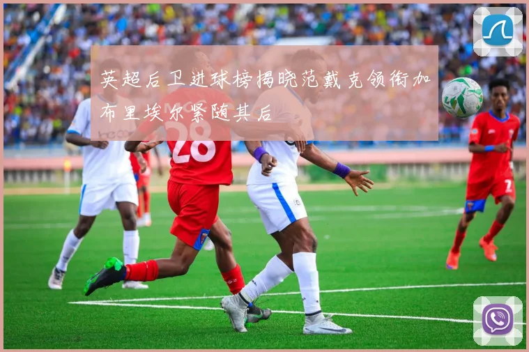 英超后卫进球榜揭晓范戴克领衔加布里埃尔紧随其后