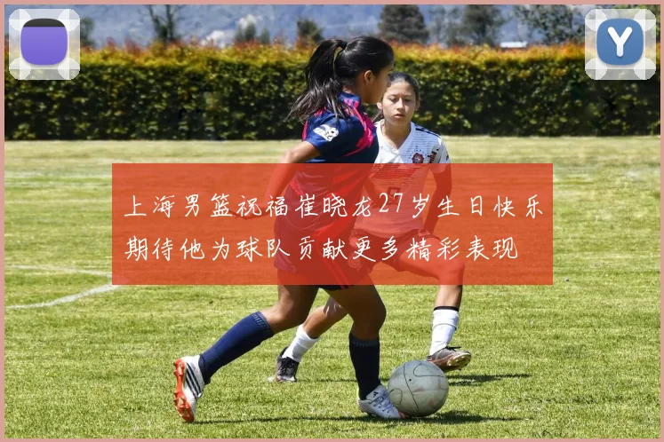 上海男篮祝福崔晓龙27岁生日快乐期待他为球队贡献更多精彩表现