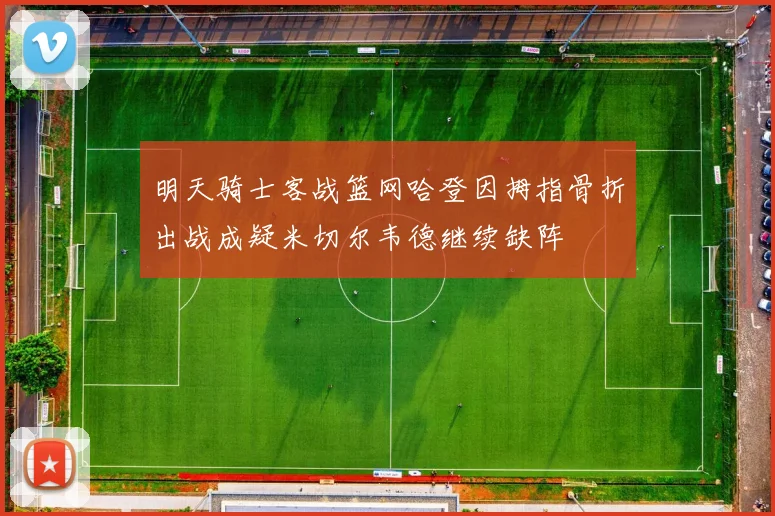明天骑士客战篮网哈登因拇指骨折出战成疑米切尔韦德继续缺阵