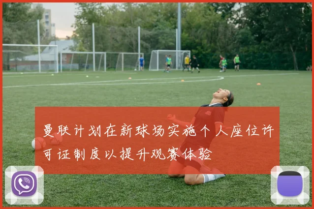 曼联计划在新球场实施个人座位许可证制度以提升观赛体验