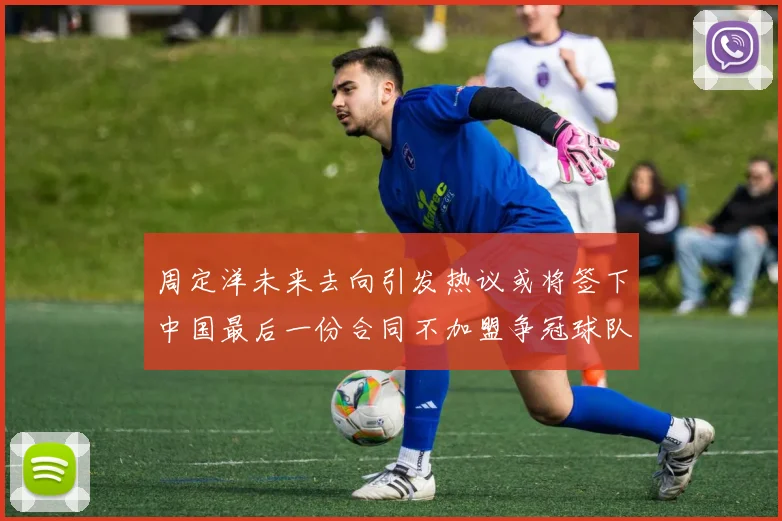 周定洋未来去向引发热议或将签下中国最后一份合同不加盟争冠球队