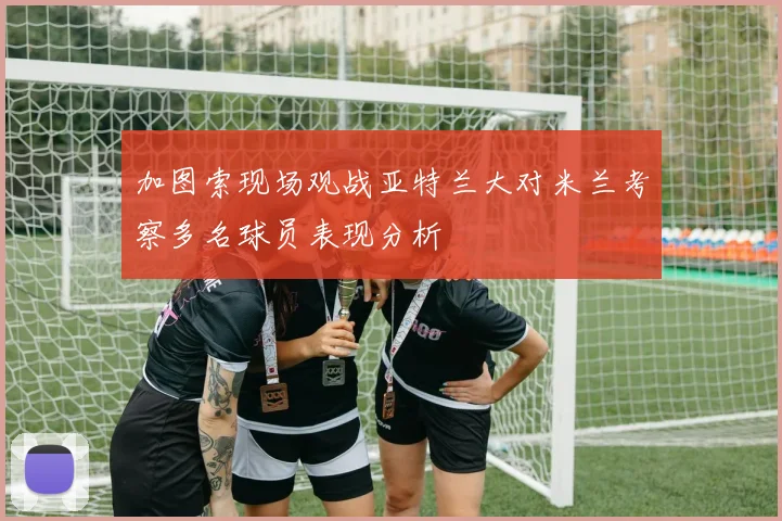 加图索现场观战亚特兰大对米兰考察多名球员表现分析