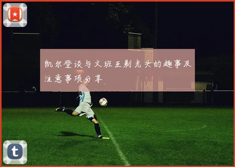 凯尔登谈与文班互剃光头的趣事及注意事项分享