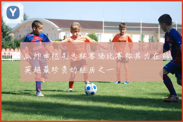 瓜帅回忆足总杯客场比赛称其为在英超最珍贵的经历之一
