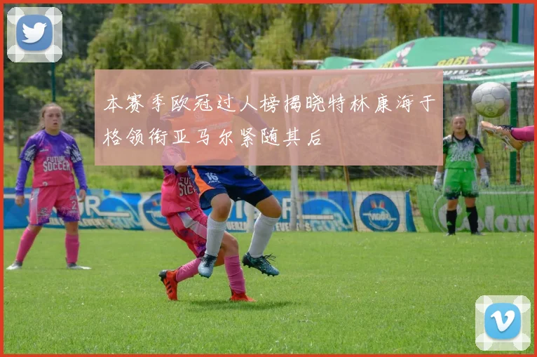 本赛季欧冠过人榜揭晓特林康海于格领衔亚马尔紧随其后