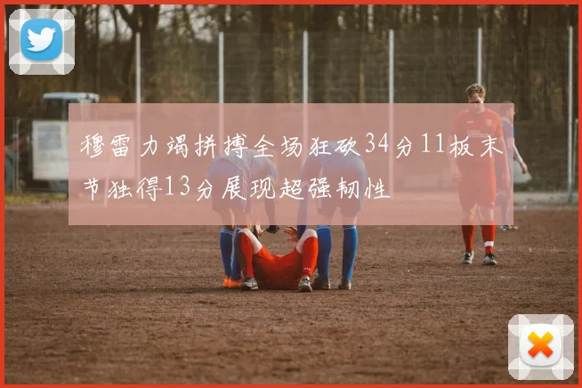 穆雷力竭拼搏全场狂砍34分11板末节独得13分展现超强韧性