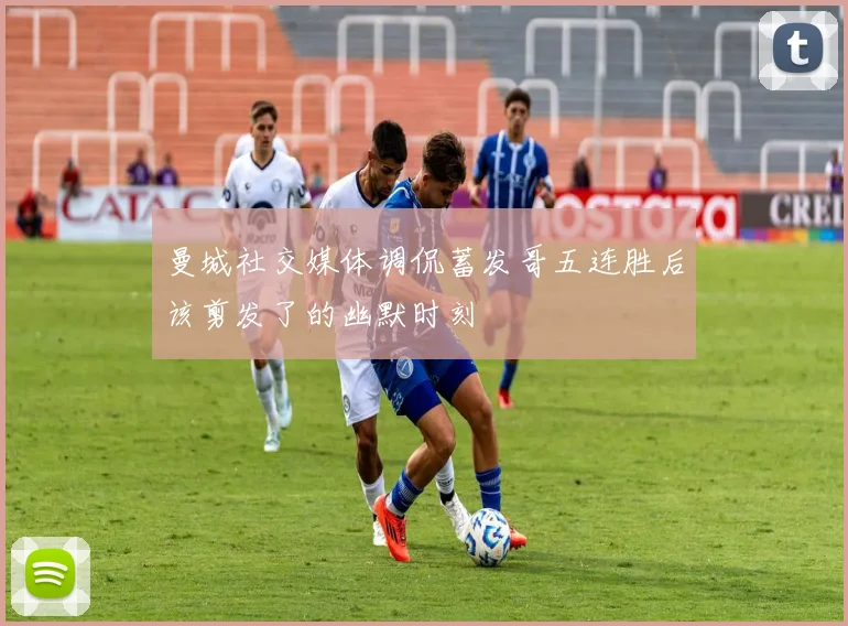 曼城社交媒体调侃蓄发哥五连胜后该剪发了的幽默时刻