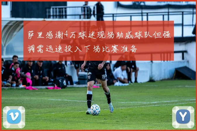 萨里感谢4万球迷现场助威球队但强调需迅速投入下场比赛准备