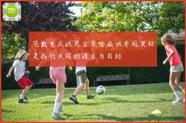 范戴克庆祝恩古莫哈成功夺冠奖杯是我们共同的追求与目标