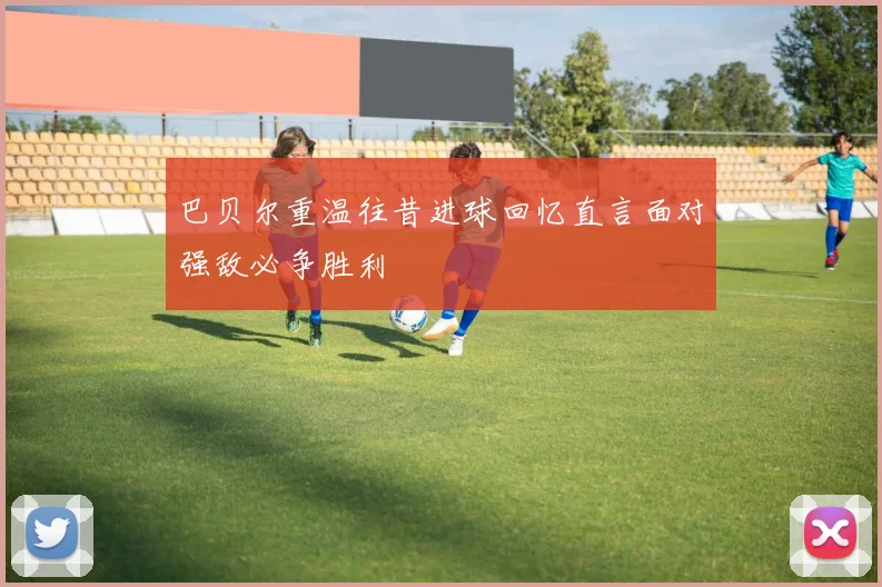 巴贝尔重温往昔进球回忆直言面对强敌必争胜利