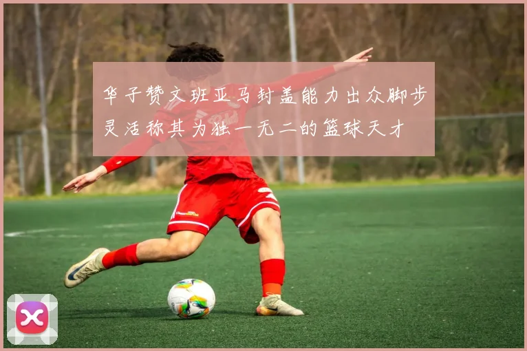 华子赞文班亚马封盖能力出众脚步灵活称其为独一无二的篮球天才