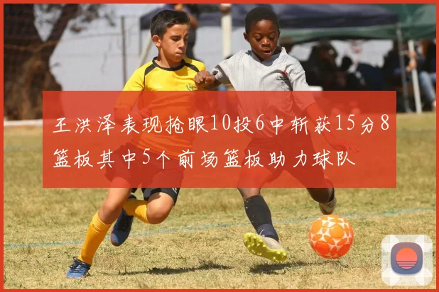 王洪泽表现抢眼10投6中斩获15分8篮板其中5个前场篮板助力球队