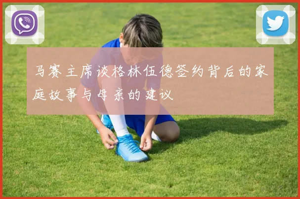 马赛主席谈格林伍德签约背后的家庭故事与母亲的建议