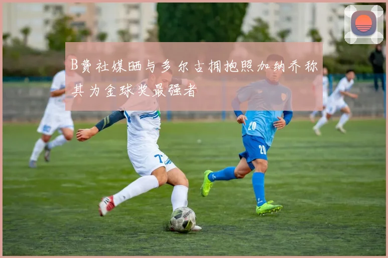 B费社媒晒与多尔古拥抱照加纳乔称其为金球奖最强者