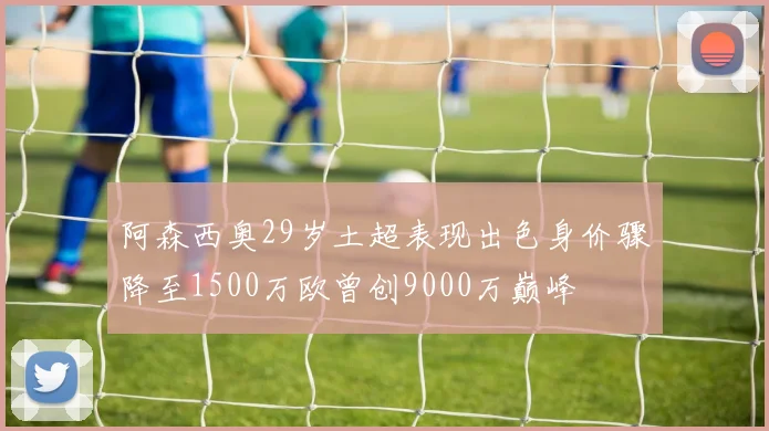 阿森西奥29岁土超表现出色身价骤降至1500万欧曾创9000万巅峰