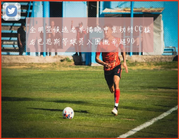 全明星候选名单揭晓申京切特CC猛龙巴恩斯等球员入围概率超90