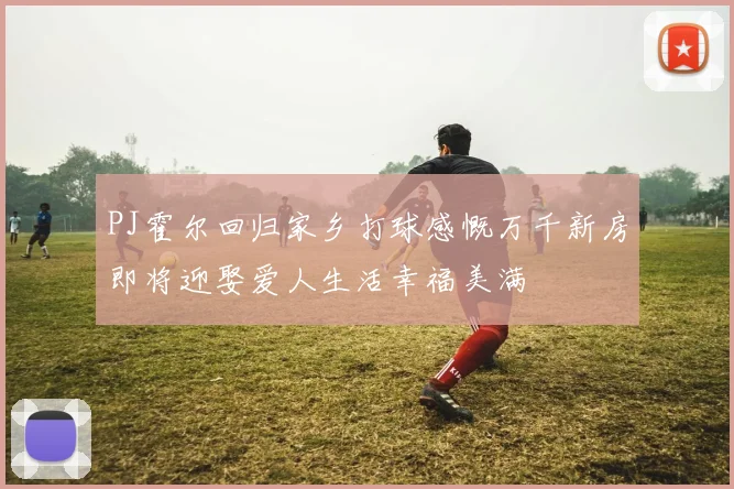 PJ霍尔回归家乡打球感慨万千新房即将迎娶爱人生活幸福美满