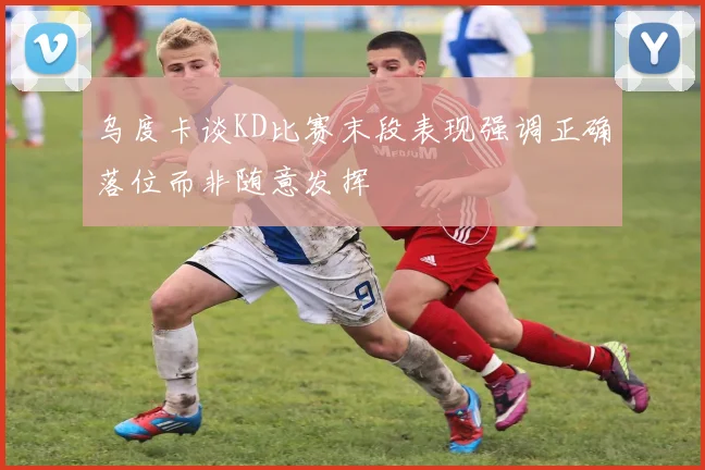 乌度卡谈KD比赛末段表现强调正确落位而非随意发挥